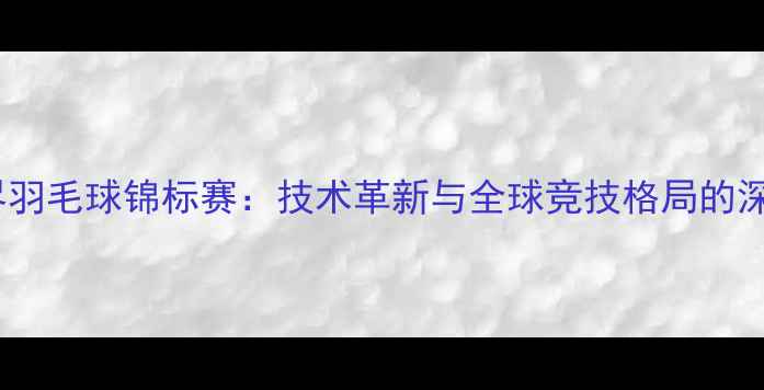 图片 世界羽毛球锦标赛：技术革新与全球竞技格局的深度1