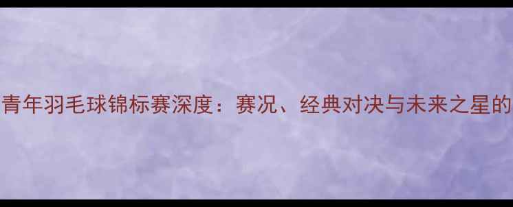 图片 世界青年羽毛球锦标赛深度：赛况、经典对决与未来之星的崛起