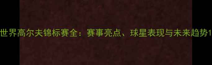图片 世界高尔夫锦标赛全：赛事亮点、球星表现与未来趋势1