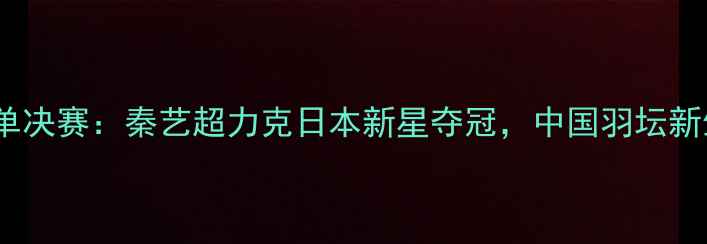 图片 世青赛羽毛球男单决赛：秦艺超力克日本新星夺冠，中国羽坛新生代崛起启示录1