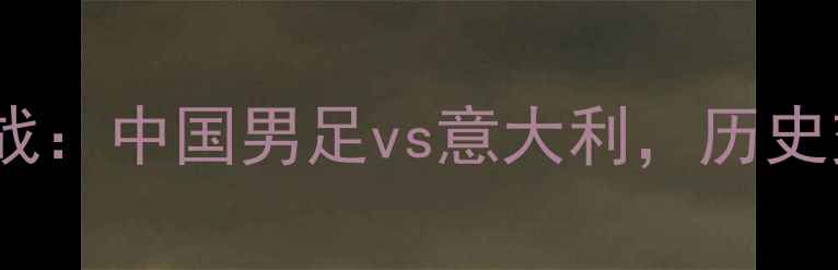 图片 世预赛焦点战：中国男足vs意大利，历史交锋与战术1