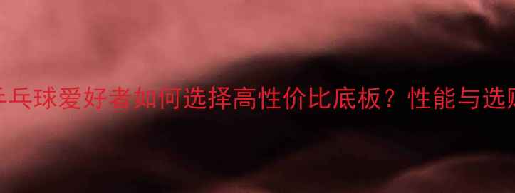 图片 业余乒乓球爱好者如何选择高性价比底板？性能与选购指南