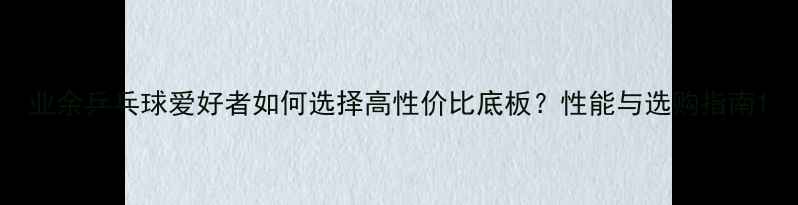 图片 业余乒乓球爱好者如何选择高性价比底板？性能与选购指南1