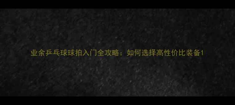 图片 业余乒乓球球拍入门全攻略：如何选择高性价比装备1