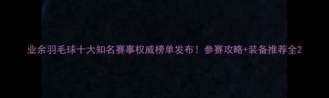 图片 业余羽毛球十大知名赛事权威榜单发布！参赛攻略+装备推荐全2