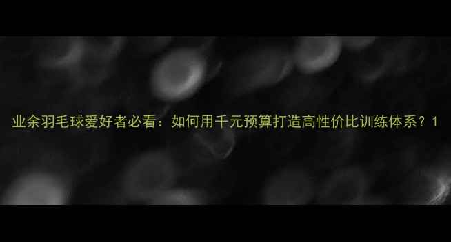 图片 业余羽毛球爱好者必看：如何用千元预算打造高性价比训练体系？1