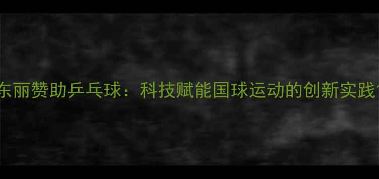图片 东丽赞助乒乓球：科技赋能国球运动的创新实践1