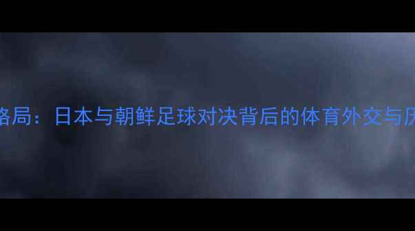 图片 东亚足球新格局：日本与朝鲜足球对决背后的体育外交与历史恩怨深度