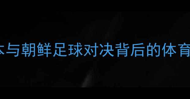 图片 东亚足球新格局：日本与朝鲜足球对决背后的体育外交与历史恩怨深度1