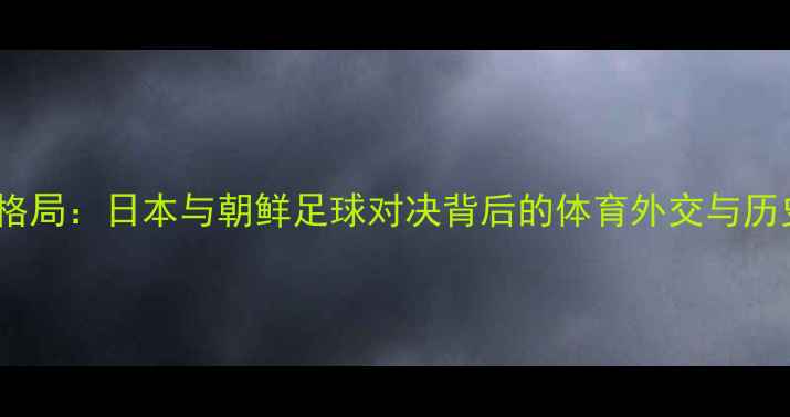 图片 东亚足球新格局：日本与朝鲜足球对决背后的体育外交与历史恩怨深度2