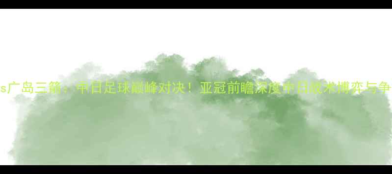 图片 东京FCvs广岛三箭：中日足球巅峰对决！亚冠前瞻深度中日战术博弈与争冠悬念1