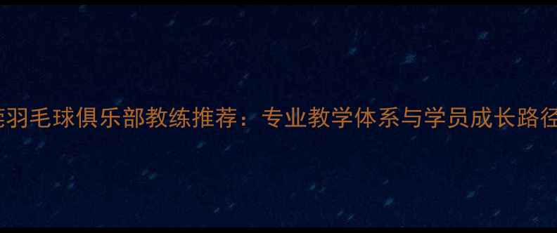 图片 东莞羽毛球俱乐部教练推荐：专业教学体系与学员成长路径全1