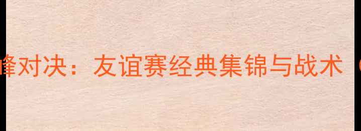 图片 中_new西兰足球巅峰对决：友谊赛经典集锦与战术（附完整赛事数据）
