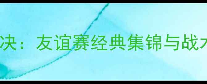 图片 中_new西兰足球巅峰对决：友谊赛经典集锦与战术（附完整赛事数据）1