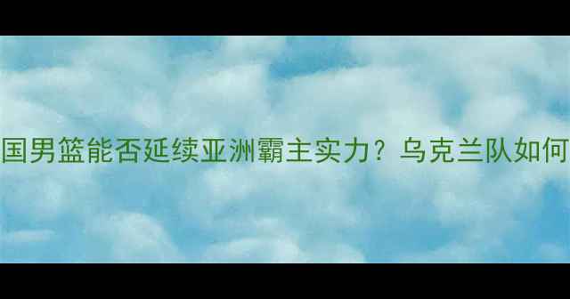 图片 中乌篮球对抗赛：中国男篮能否延续亚洲霸主实力？乌克兰队如何突破欧洲经验壁垒？
