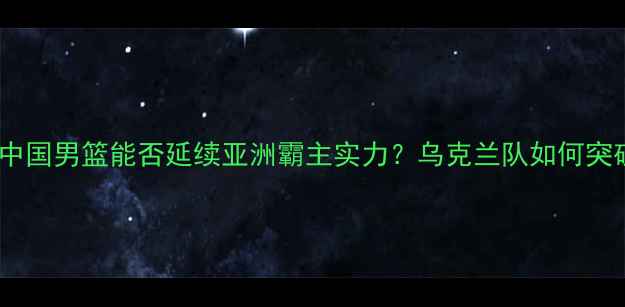 图片 中乌篮球对抗赛：中国男篮能否延续亚洲霸主实力？乌克兰队如何突破欧洲经验壁垒？1
