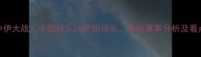 图片 中伊大战：中国球队vs伊朗球队，最新赛事分析及看点
