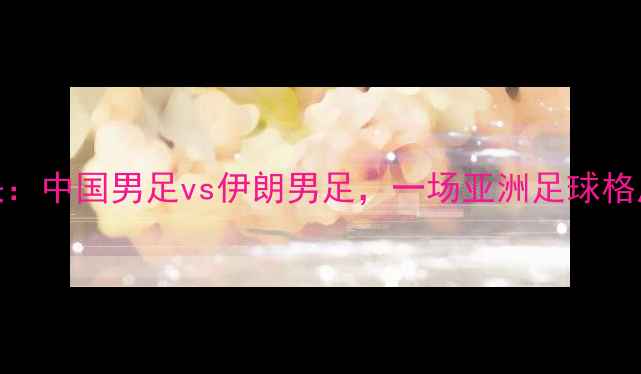 图片 中伊足球对决：中国男足vs伊朗男足，一场亚洲足球格局的巅峰碰撞