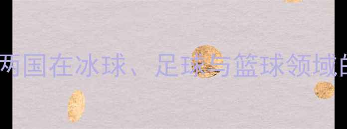 图片 中加体育对抗赛深度：两国在冰球、足球与篮球领域的巅峰对决与文化交流1