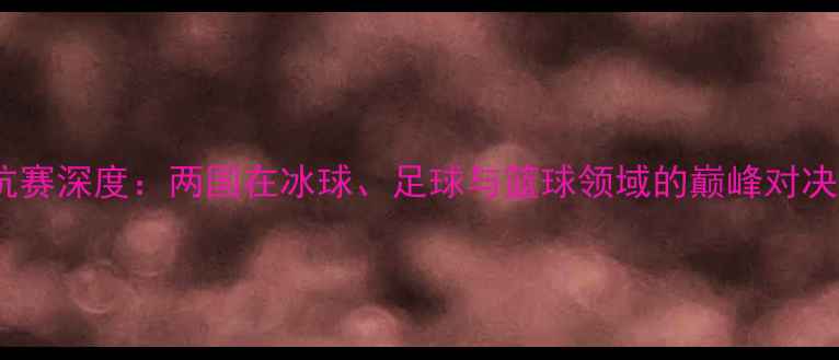 图片 中加体育对抗赛深度：两国在冰球、足球与篮球领域的巅峰对决与文化交流2