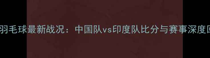 图片 中印羽毛球最新战况：中国队vs印度队比分与赛事深度回顾1