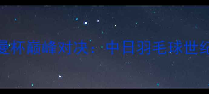 图片 中国VS日本苏迪曼杯巅峰对决：中日羽毛球世纪战局与未来展望