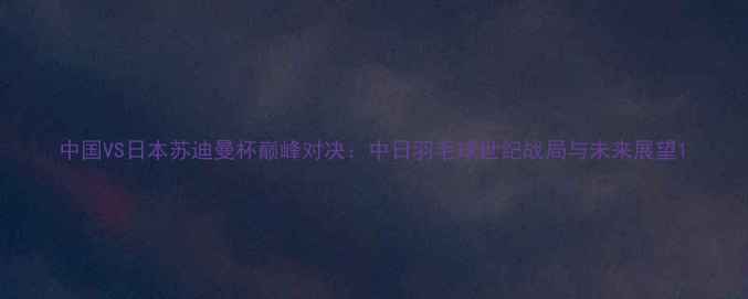 图片 中国VS日本苏迪曼杯巅峰对决：中日羽毛球世纪战局与未来展望1