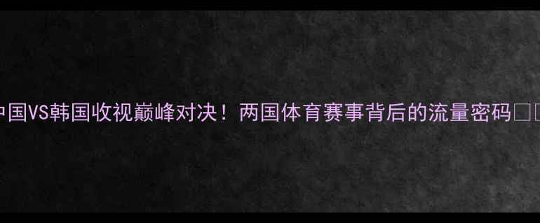图片 中国VS韩国收视巅峰对决！两国体育赛事背后的流量密码🔥🏆