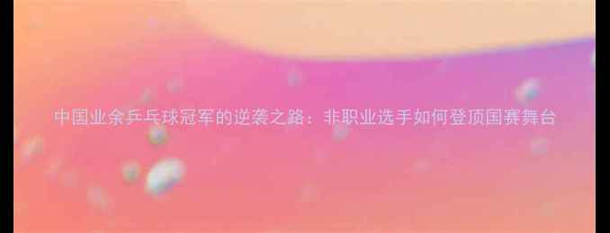 图片 中国业余乒乓球冠军的逆袭之路：非职业选手如何登顶国赛舞台