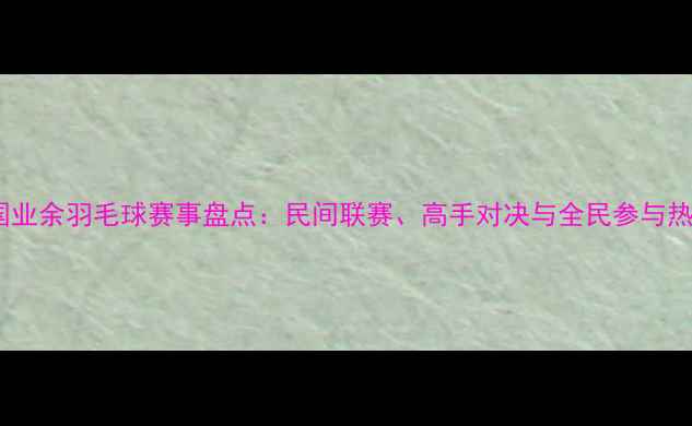 图片 中国业余羽毛球赛事盘点：民间联赛、高手对决与全民参与热潮1