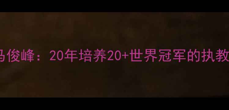 图片 中国乒乓球传奇教练马俊峰：20年培养20+世界冠军的执教密码与技术创新之路2