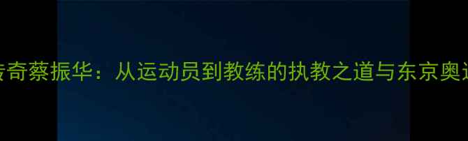 图片 中国乒乓球传奇蔡振华：从运动员到教练的执教之道与东京奥运会幕后故事