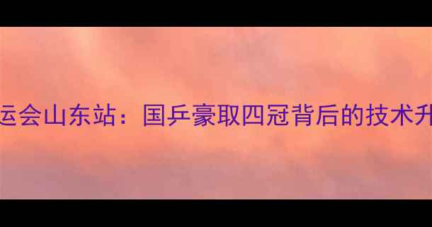 图片 中国乒乓球全运会山东站：国乒豪取四冠背后的技术升级与战略布局