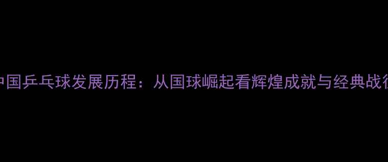 图片 中国乒乓球发展历程：从国球崛起看辉煌成就与经典战役
