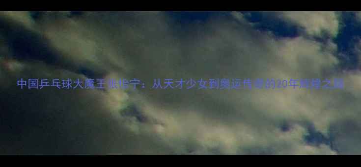 图片 中国乒乓球大魔王张怡宁：从天才少女到奥运传奇的20年辉煌之路