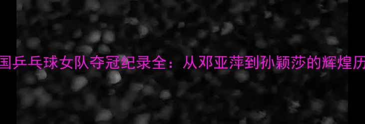 图片 中国乒乓球女队夺冠纪录全：从邓亚萍到孙颖莎的辉煌历程
