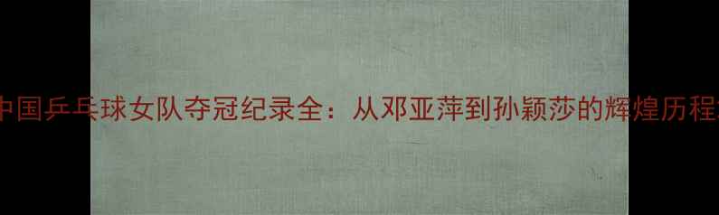 图片 中国乒乓球女队夺冠纪录全：从邓亚萍到孙颖莎的辉煌历程2