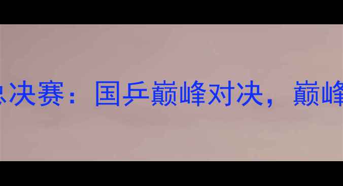 图片 中国乒乓球总决赛：国乒巅峰对决，巅峰战况全纪录1