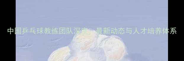 图片 中国乒乓球教练团队深度：最新动态与人才培养体系