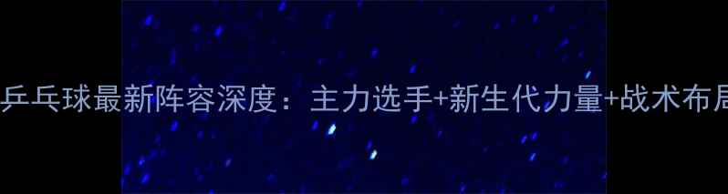 图片 中国乒乓球最新阵容深度：主力选手+新生代力量+战术布局全1
