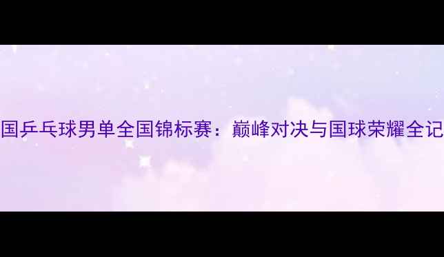 图片 中国乒乓球男单全国锦标赛：巅峰对决与国球荣耀全记录
