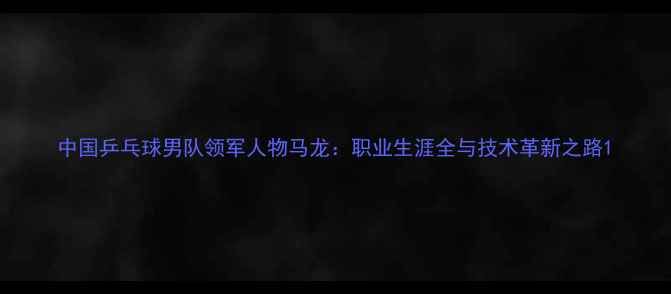 图片 中国乒乓球男队领军人物马龙：职业生涯全与技术革新之路1