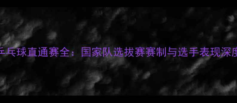 图片 中国乒乓球直通赛全：国家队选拔赛赛制与选手表现深度分析