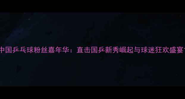 图片 中国乒乓球粉丝嘉年华：直击国乒新秀崛起与球迷狂欢盛宴1