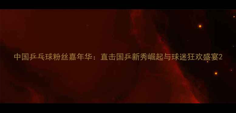 图片 中国乒乓球粉丝嘉年华：直击国乒新秀崛起与球迷狂欢盛宴2