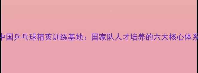 图片 中国乒乓球精英训练基地：国家队人才培养的六大核心体系