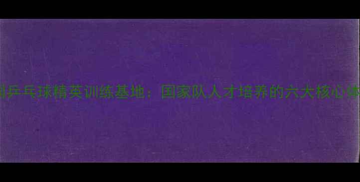 图片 中国乒乓球精英训练基地：国家队人才培养的六大核心体系2