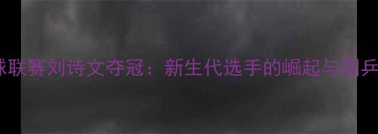 图片 中国乒乓球联赛刘诗文夺冠：新生代选手的崛起与国乒未来展望1