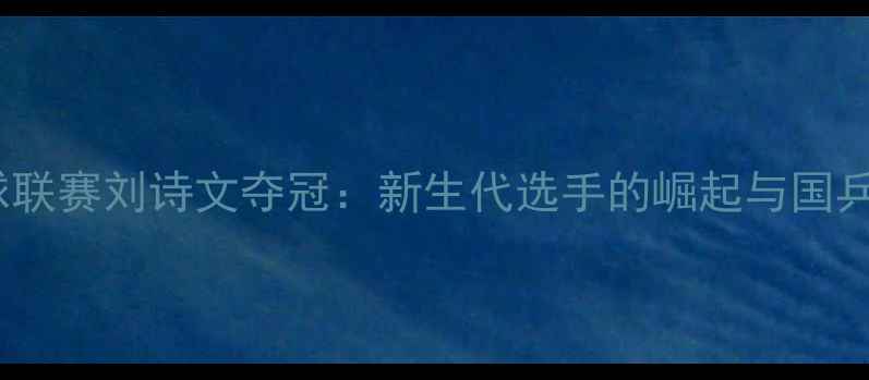 图片 中国乒乓球联赛刘诗文夺冠：新生代选手的崛起与国乒未来展望2