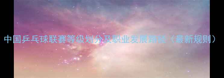 图片 中国乒乓球联赛等级划分及职业发展路径（最新规则）